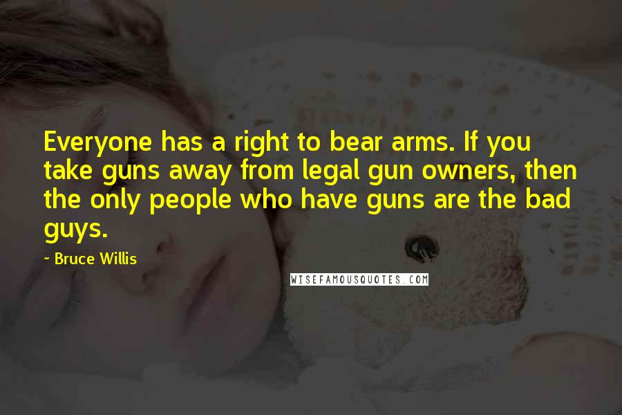 Bruce Willis Quotes: Everyone has a right to bear arms. If you take guns away from legal gun owners, then the only people who have guns are the bad guys.