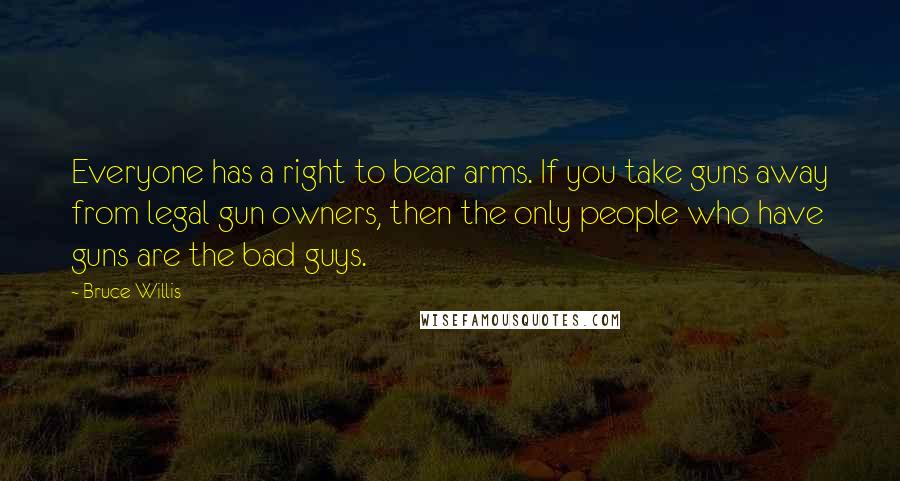 Bruce Willis Quotes: Everyone has a right to bear arms. If you take guns away from legal gun owners, then the only people who have guns are the bad guys.