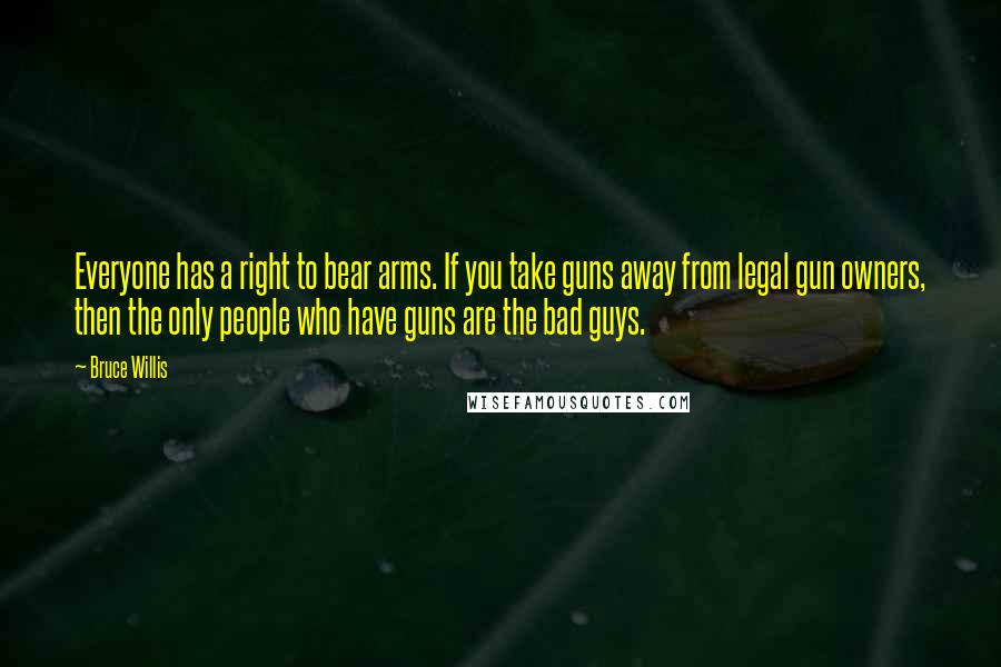 Bruce Willis Quotes: Everyone has a right to bear arms. If you take guns away from legal gun owners, then the only people who have guns are the bad guys.