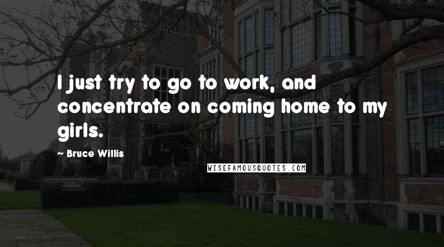 Bruce Willis Quotes: I just try to go to work, and concentrate on coming home to my girls.