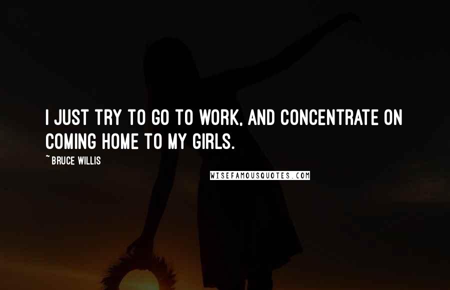 Bruce Willis Quotes: I just try to go to work, and concentrate on coming home to my girls.