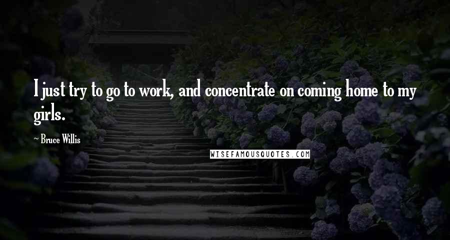 Bruce Willis Quotes: I just try to go to work, and concentrate on coming home to my girls.