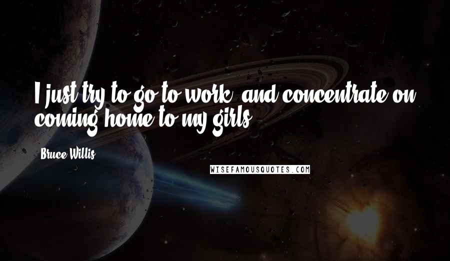 Bruce Willis Quotes: I just try to go to work, and concentrate on coming home to my girls.