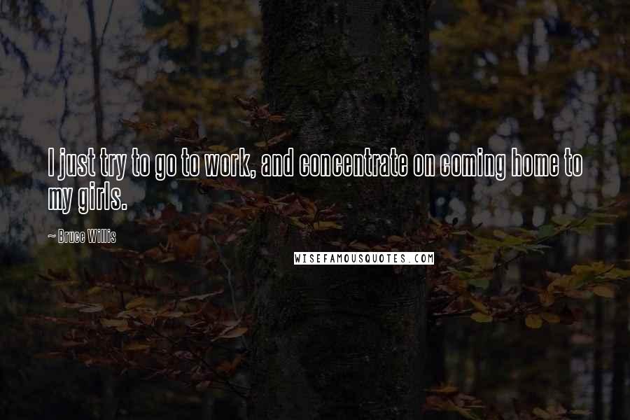 Bruce Willis Quotes: I just try to go to work, and concentrate on coming home to my girls.