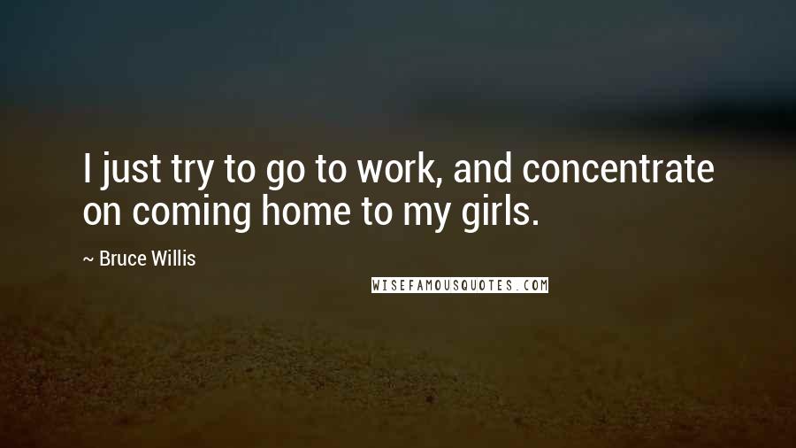 Bruce Willis Quotes: I just try to go to work, and concentrate on coming home to my girls.