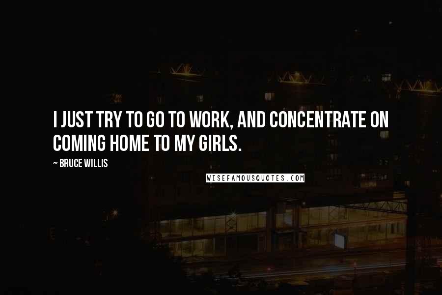 Bruce Willis Quotes: I just try to go to work, and concentrate on coming home to my girls.