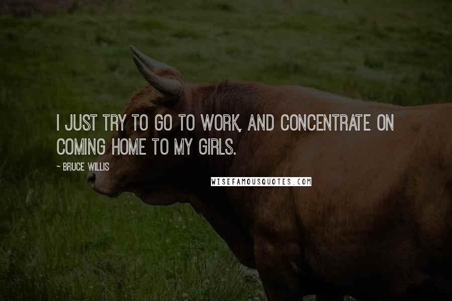 Bruce Willis Quotes: I just try to go to work, and concentrate on coming home to my girls.