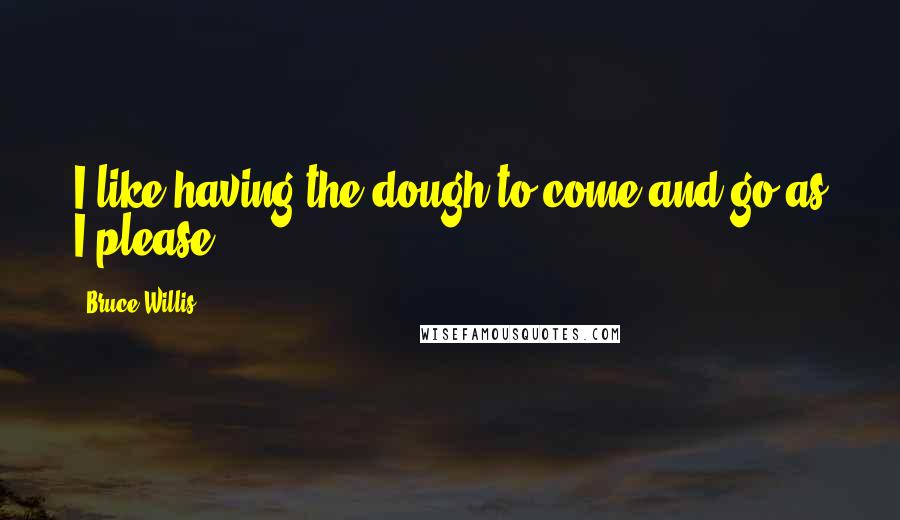 Bruce Willis Quotes: I like having the dough to come and go as I please.