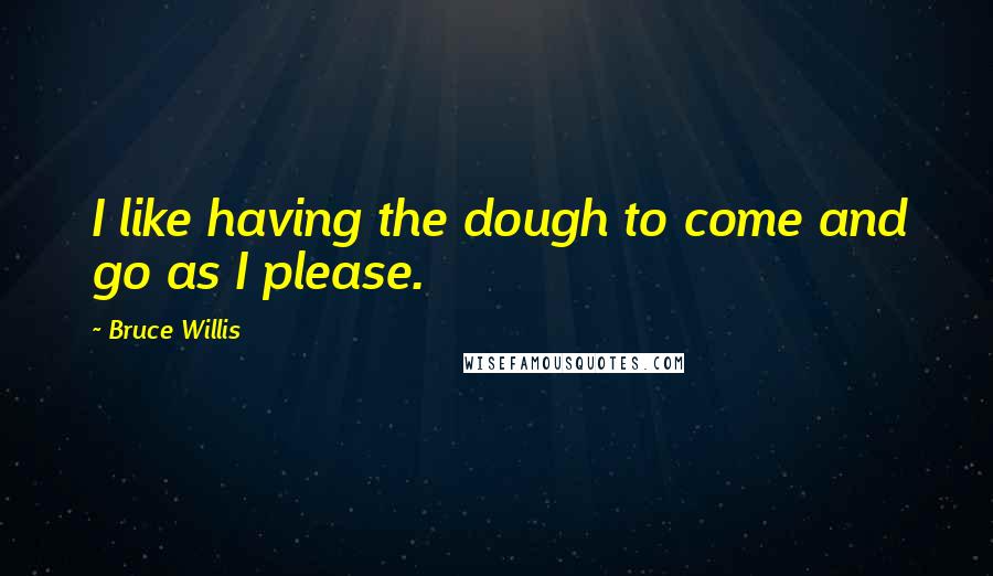 Bruce Willis Quotes: I like having the dough to come and go as I please.
