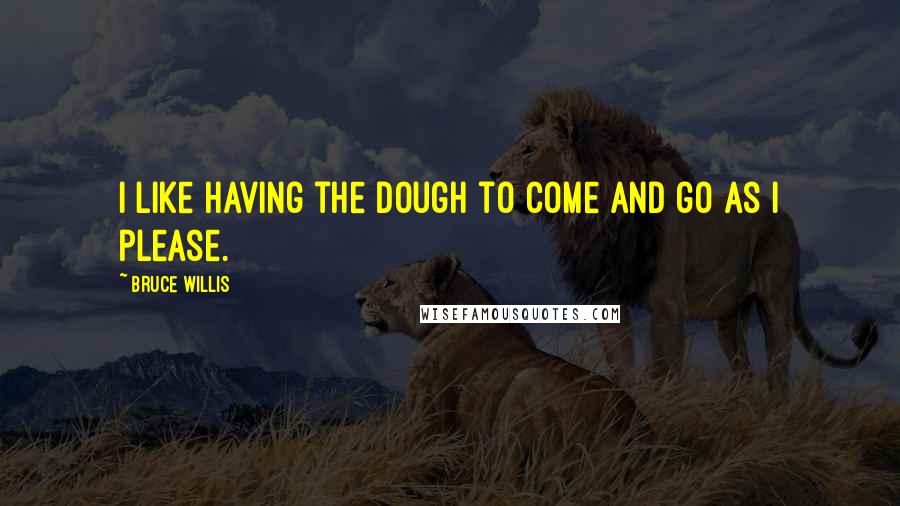 Bruce Willis Quotes: I like having the dough to come and go as I please.