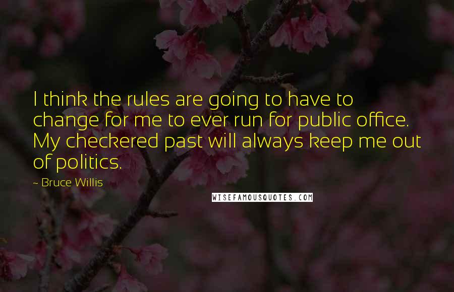 Bruce Willis Quotes: I think the rules are going to have to change for me to ever run for public office. My checkered past will always keep me out of politics.