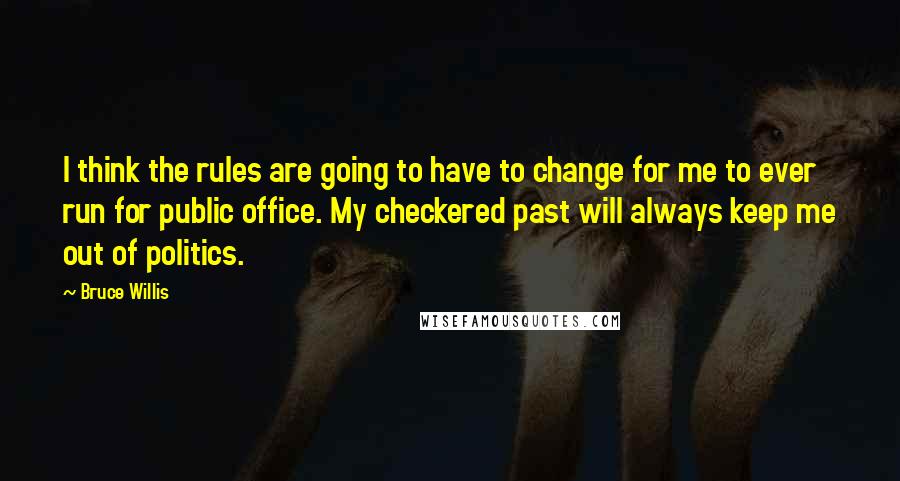 Bruce Willis Quotes: I think the rules are going to have to change for me to ever run for public office. My checkered past will always keep me out of politics.