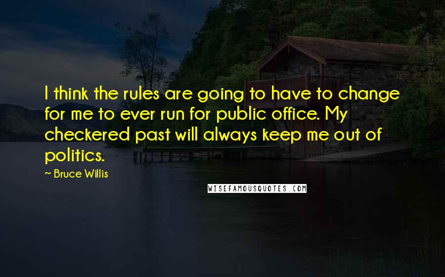 Bruce Willis Quotes: I think the rules are going to have to change for me to ever run for public office. My checkered past will always keep me out of politics.