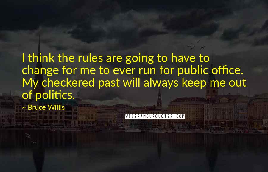 Bruce Willis Quotes: I think the rules are going to have to change for me to ever run for public office. My checkered past will always keep me out of politics.