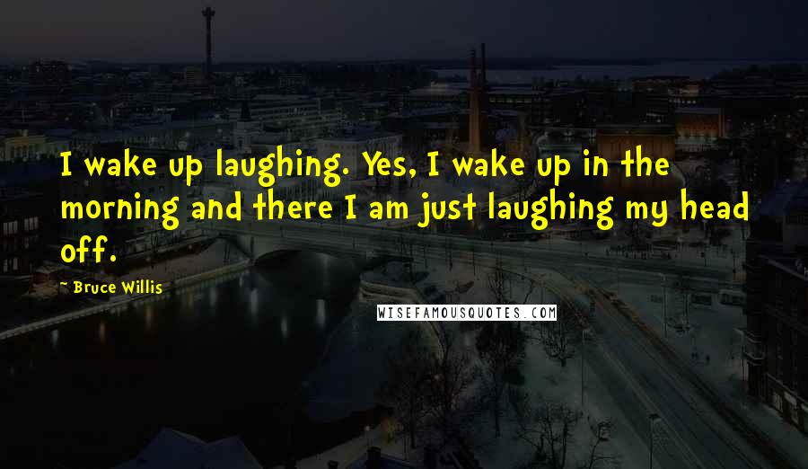 Bruce Willis Quotes: I wake up laughing. Yes, I wake up in the morning and there I am just laughing my head off.