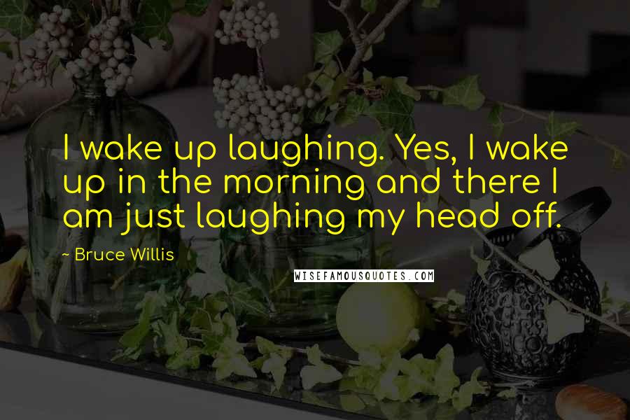 Bruce Willis Quotes: I wake up laughing. Yes, I wake up in the morning and there I am just laughing my head off.