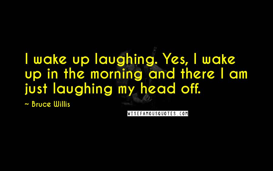 Bruce Willis Quotes: I wake up laughing. Yes, I wake up in the morning and there I am just laughing my head off.