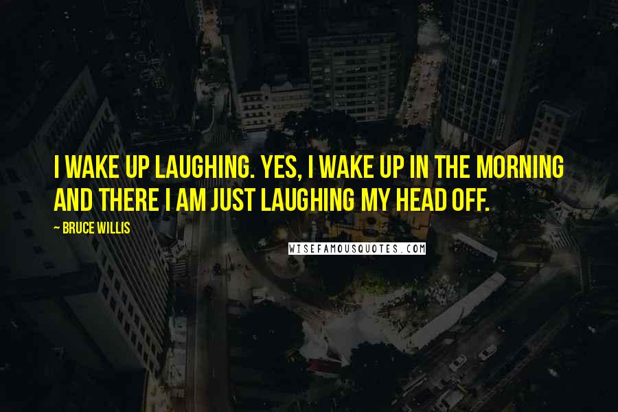 Bruce Willis Quotes: I wake up laughing. Yes, I wake up in the morning and there I am just laughing my head off.