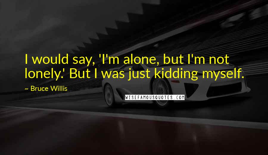 Bruce Willis Quotes: I would say, 'I'm alone, but I'm not lonely.' But I was just kidding myself.