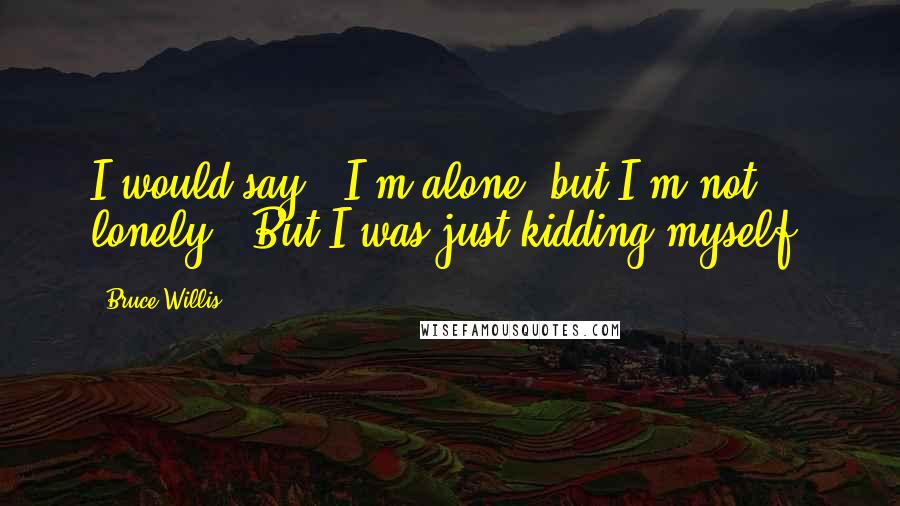 Bruce Willis Quotes: I would say, 'I'm alone, but I'm not lonely.' But I was just kidding myself.