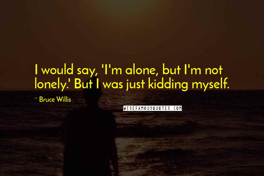 Bruce Willis Quotes: I would say, 'I'm alone, but I'm not lonely.' But I was just kidding myself.