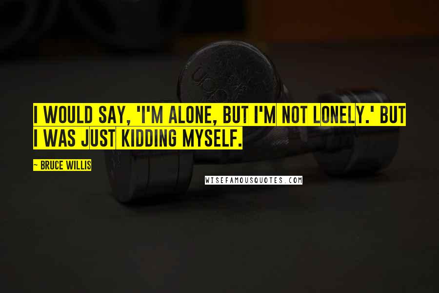 Bruce Willis Quotes: I would say, 'I'm alone, but I'm not lonely.' But I was just kidding myself.