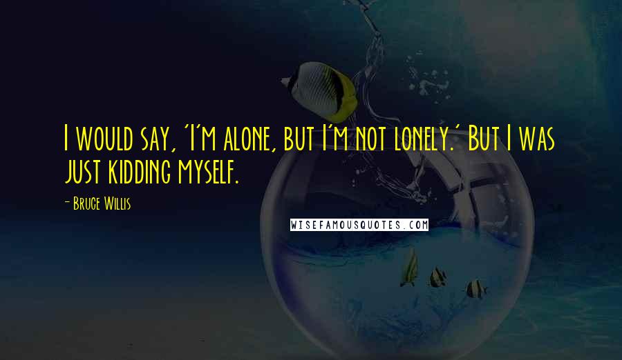 Bruce Willis Quotes: I would say, 'I'm alone, but I'm not lonely.' But I was just kidding myself.