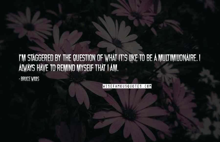 Bruce Willis Quotes: I'm staggered by the question of what it's like to be a multimilionaire. I always have to remind myself that I am.