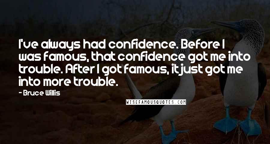 Bruce Willis Quotes: I've always had confidence. Before I was famous, that confidence got me into trouble. After I got famous, it just got me into more trouble.