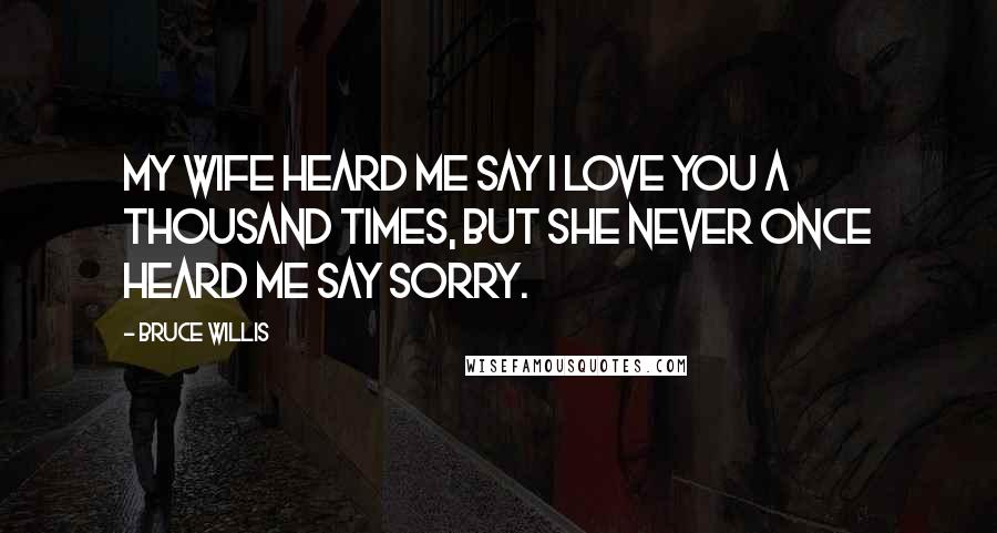 Bruce Willis Quotes: My wife heard me say I love you a thousand times, but she never once heard me say sorry.