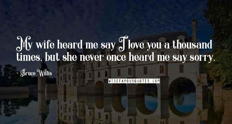 Bruce Willis Quotes: My wife heard me say I love you a thousand times, but she never once heard me say sorry.