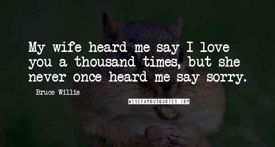 Bruce Willis Quotes: My wife heard me say I love you a thousand times, but she never once heard me say sorry.