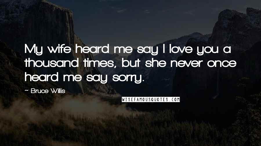 Bruce Willis Quotes: My wife heard me say I love you a thousand times, but she never once heard me say sorry.