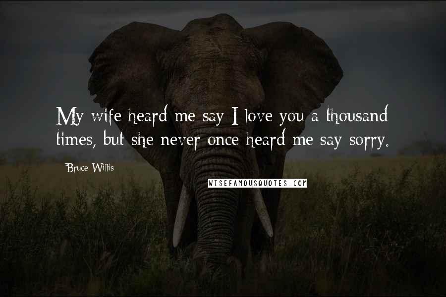 Bruce Willis Quotes: My wife heard me say I love you a thousand times, but she never once heard me say sorry.