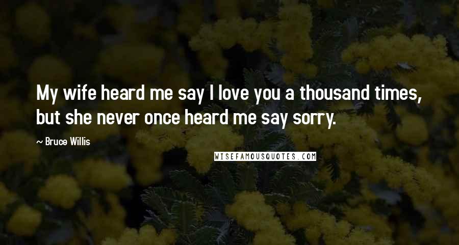 Bruce Willis Quotes: My wife heard me say I love you a thousand times, but she never once heard me say sorry.