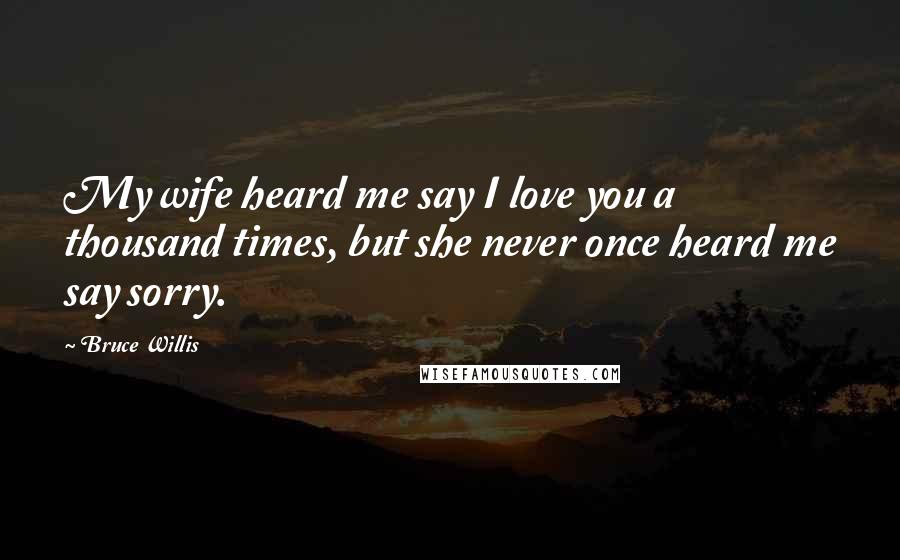 Bruce Willis Quotes: My wife heard me say I love you a thousand times, but she never once heard me say sorry.