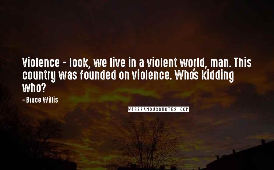 Bruce Willis Quotes: Violence - look, we live in a violent world, man. This country was founded on violence. Who's kidding who?