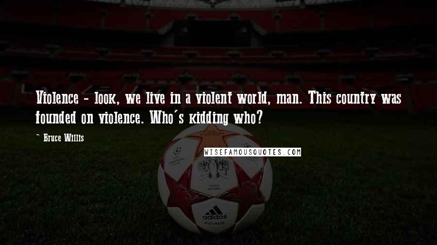 Bruce Willis Quotes: Violence - look, we live in a violent world, man. This country was founded on violence. Who's kidding who?