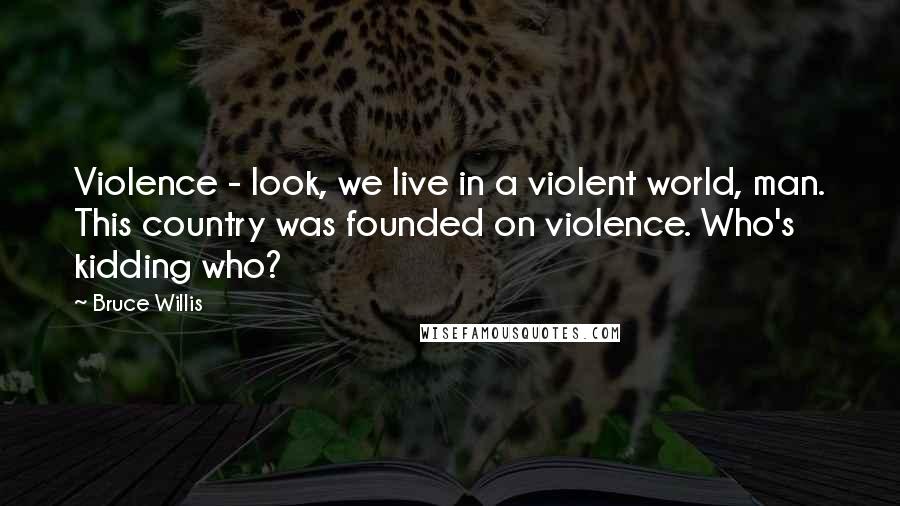 Bruce Willis Quotes: Violence - look, we live in a violent world, man. This country was founded on violence. Who's kidding who?