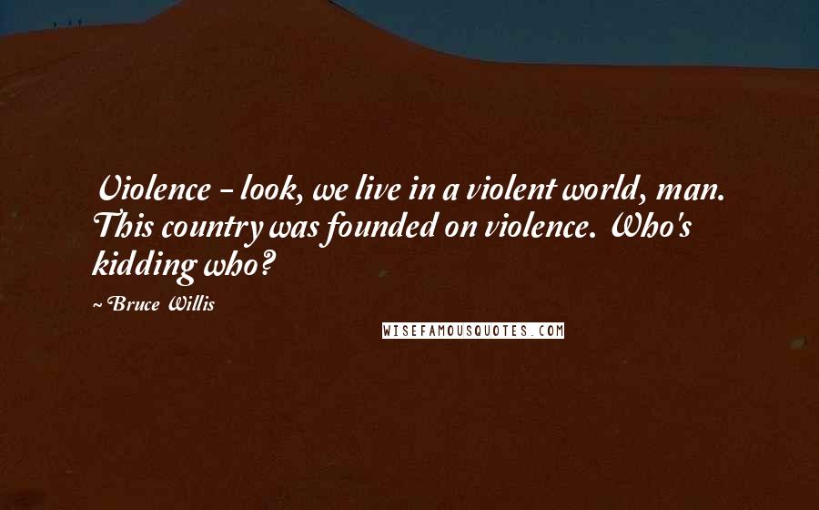 Bruce Willis Quotes: Violence - look, we live in a violent world, man. This country was founded on violence. Who's kidding who?