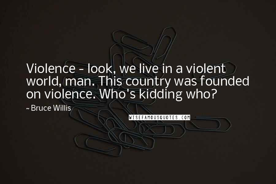 Bruce Willis Quotes: Violence - look, we live in a violent world, man. This country was founded on violence. Who's kidding who?