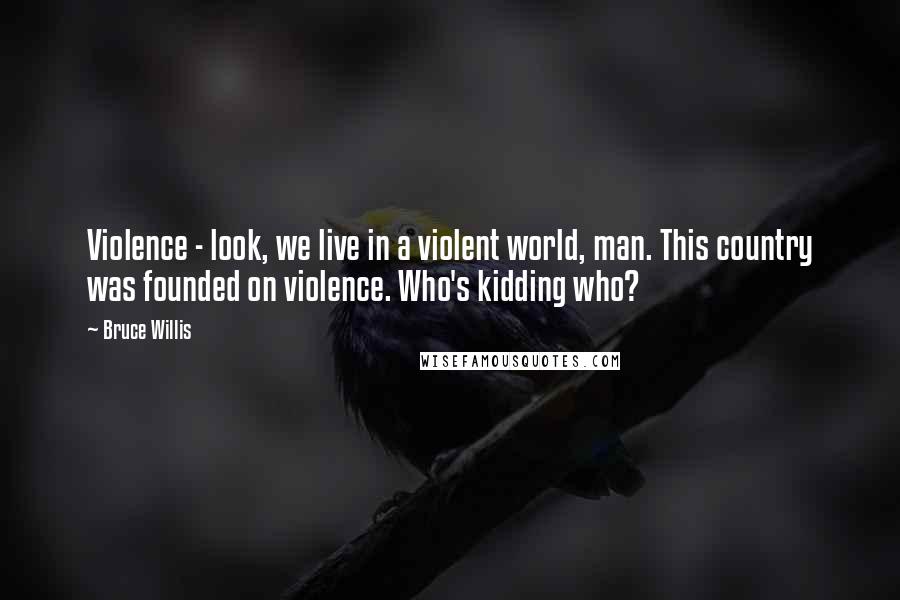 Bruce Willis Quotes: Violence - look, we live in a violent world, man. This country was founded on violence. Who's kidding who?