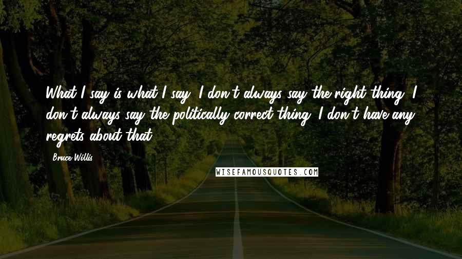 Bruce Willis Quotes: What I say is what I say, I don't always say the right thing, I don't always say the politically correct thing. I don't have any regrets about that.