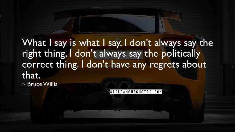 Bruce Willis Quotes: What I say is what I say, I don't always say the right thing, I don't always say the politically correct thing. I don't have any regrets about that.