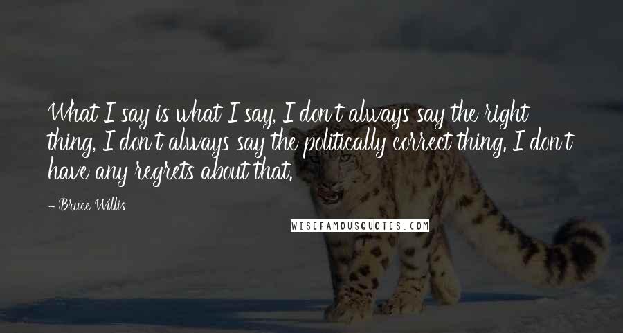 Bruce Willis Quotes: What I say is what I say, I don't always say the right thing, I don't always say the politically correct thing. I don't have any regrets about that.