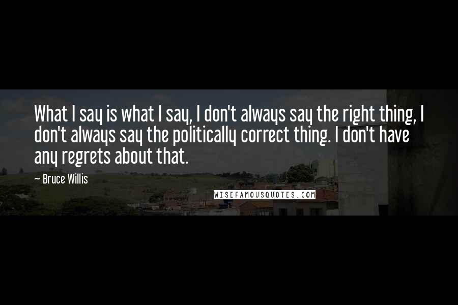 Bruce Willis Quotes: What I say is what I say, I don't always say the right thing, I don't always say the politically correct thing. I don't have any regrets about that.
