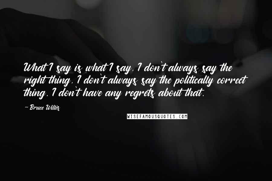 Bruce Willis Quotes: What I say is what I say, I don't always say the right thing, I don't always say the politically correct thing. I don't have any regrets about that.