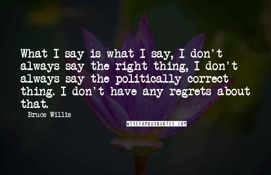 Bruce Willis Quotes: What I say is what I say, I don't always say the right thing, I don't always say the politically correct thing. I don't have any regrets about that.