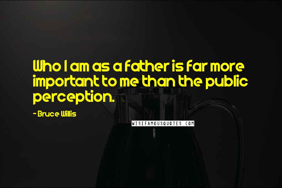 Bruce Willis Quotes: Who I am as a father is far more important to me than the public perception.