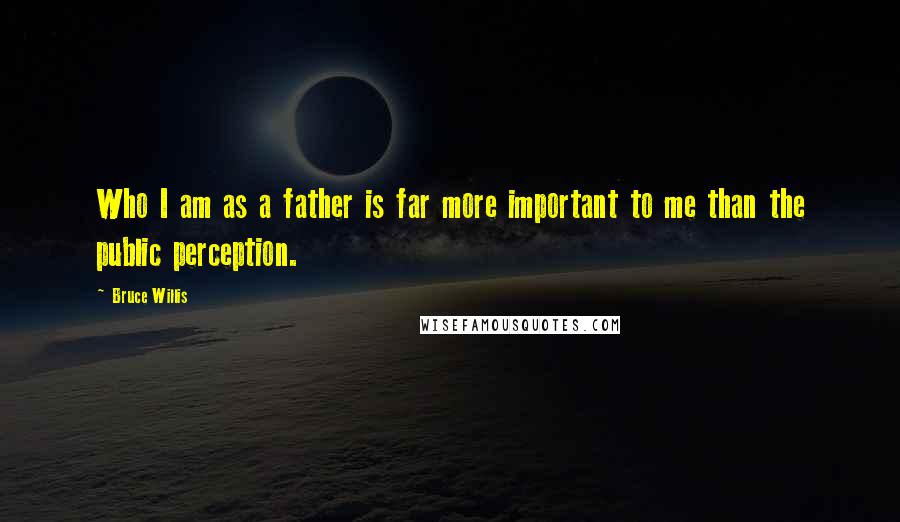 Bruce Willis Quotes: Who I am as a father is far more important to me than the public perception.